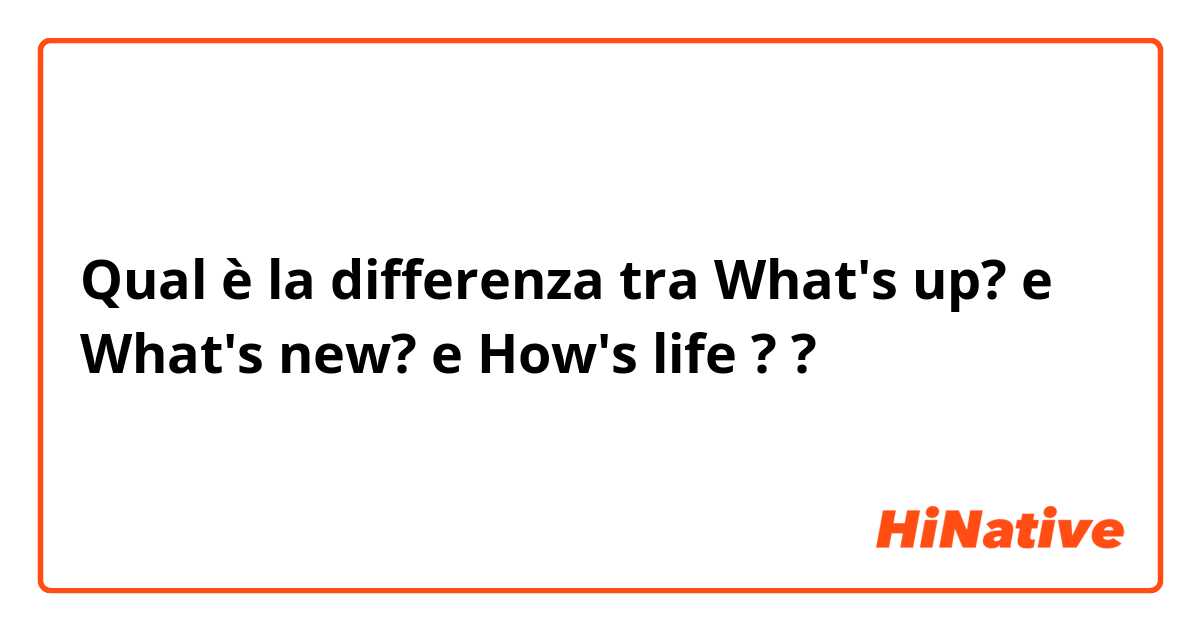 Qual è la differenza tra  What's up? e What's new? e How's life ? ?