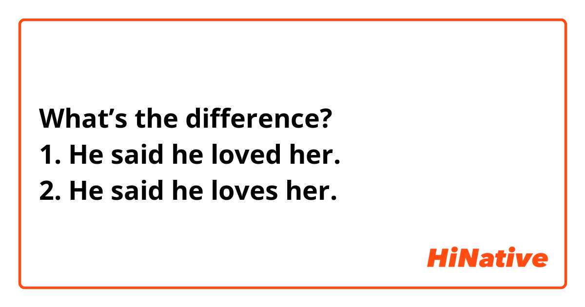 What’s the difference?
1. He said he loved her.
2. He said he loves her.