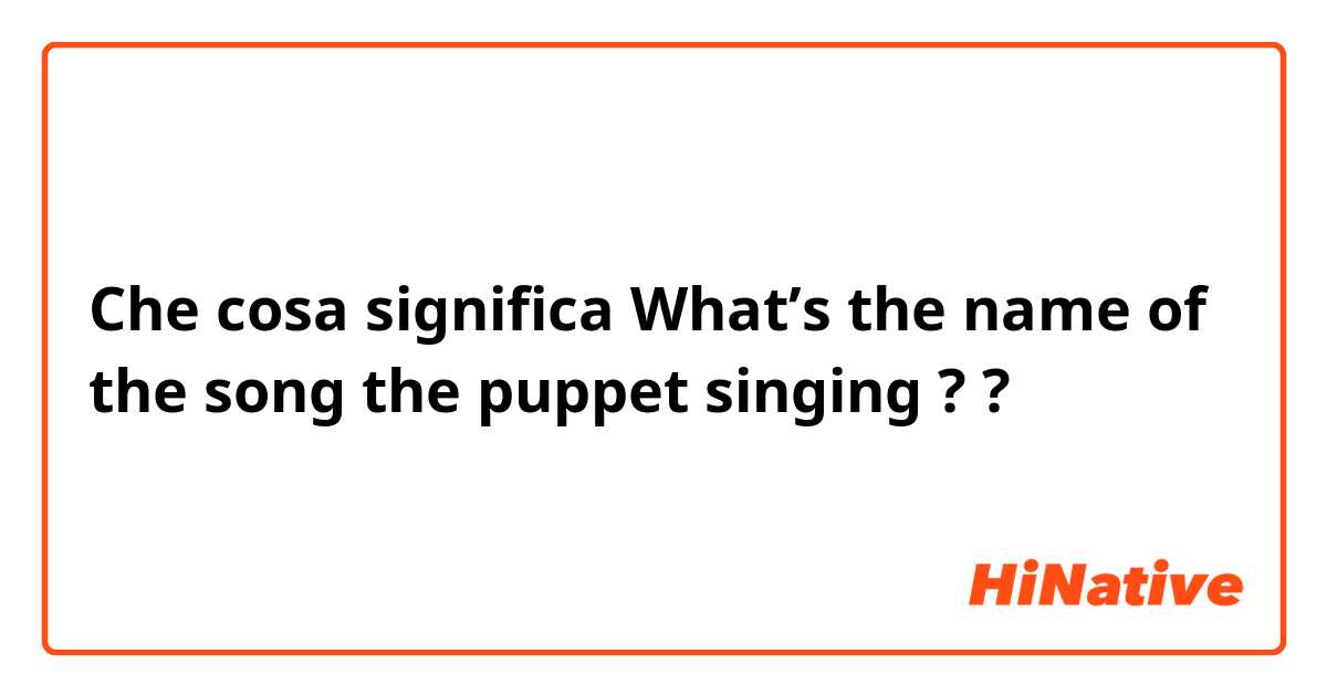Che cosa significa What’s the name of the song the puppet singing ??