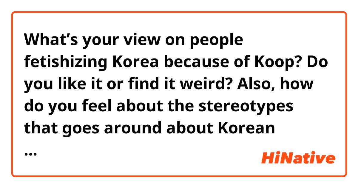 What’s your view on people fetishizing Korea because of Koop? Do you like it or find it weird? Also, how do you feel about the stereotypes that goes around about Korean women and mean? 