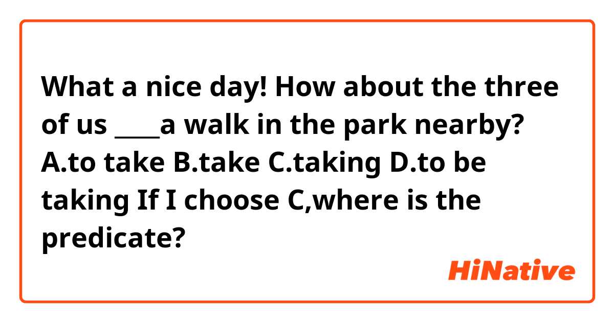 What a nice day! How about the three of us ____a walk in the park nearby?
A.to take    B.take    C.taking   D.to be taking
If I choose C,where is the predicate?