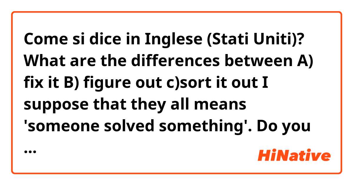 Come si dice in Inglese (Stati Uniti)? What are the differences between

A) fix it
B) figure out
c)sort it out

I suppose that they all means 'someone solved something'.
Do you know the mean?