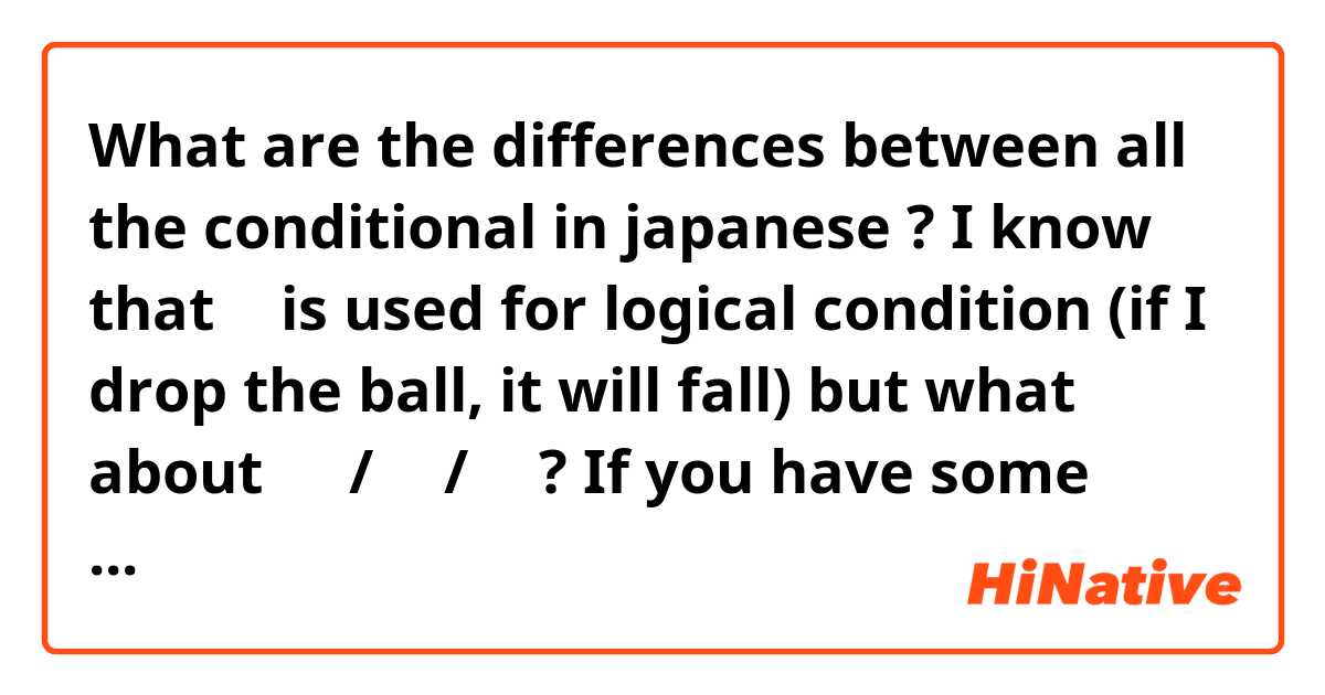 What are the differences between all the conditional in japanese ?

I know that と is used for logical condition (if I drop the ball, it will fall) but what about えば/たら/なら?

If you have some simple examples please.