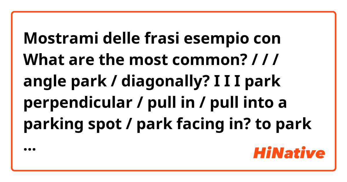 Mostrami delle frasi esempio con What are the most common?

/ / / angle park / diagonally?

I I I park perpendicular / pull in / pull into a parking spot / park facing in?
  
to park in reverse / to reverse park / to back-in / to back in to a parking spot / to park facing out?.