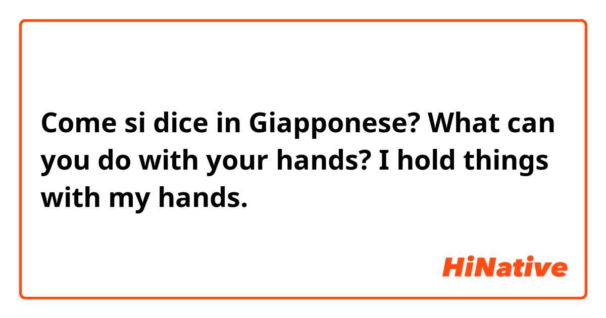 Come si dice in Giapponese? What can you do with your hands? I hold things with my hands.