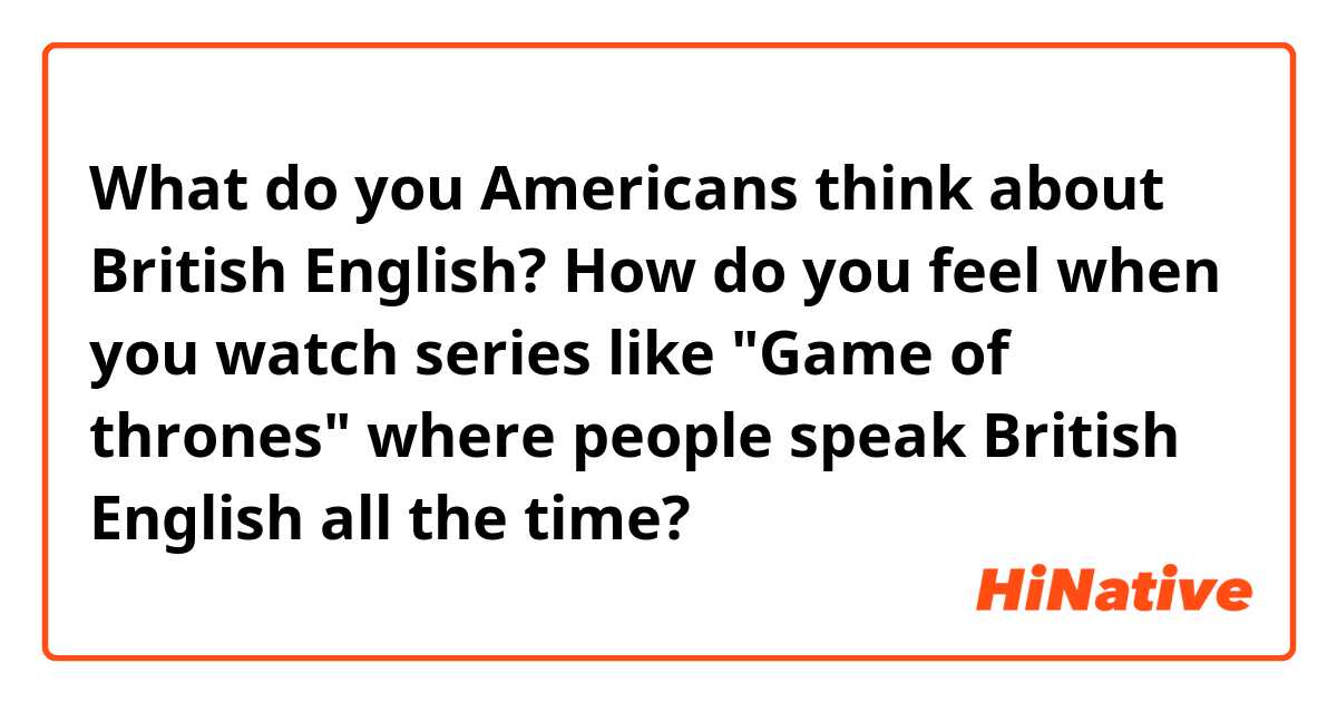 What do you Americans think about British English?
How do you feel when you watch series like "Game of thrones" where people speak British English all the time?