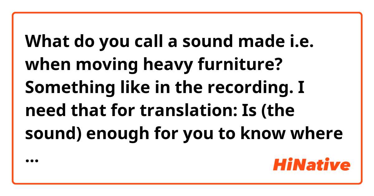 What do you call a sound made i.e. when moving heavy furniture? Something like in the recording. 

I need that for translation:
Is (the sound) enough for you to know where a rat is?
=When a rat i.e. runs into something and makes this sound, you hear it and you know where it is. What do you call this sound?