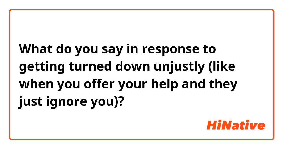 What do you say in response to getting turned down unjustly (like when you offer your help and they just ignore you)?