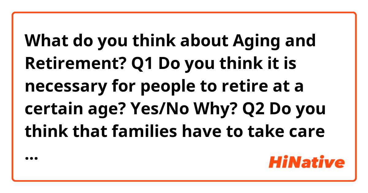 What do you think about Aging and Retirement?

Q1 Do you think it is necessary for people to retire at a certain age? Yes/No Why?

Q2 Do you think that families have to take care of very old family members? Yes/ No Why?

Q3 Do you think that older workers are more patient than younger workers? Yes /No Why?

Q4 Do you think it is better for aging parents to live with their children? Yes/No Why?

Q5 Do you believe that old people need to be with young people? Yes/No Why?

Q6 do you think young people can learn from older people? Yes/No Why/
