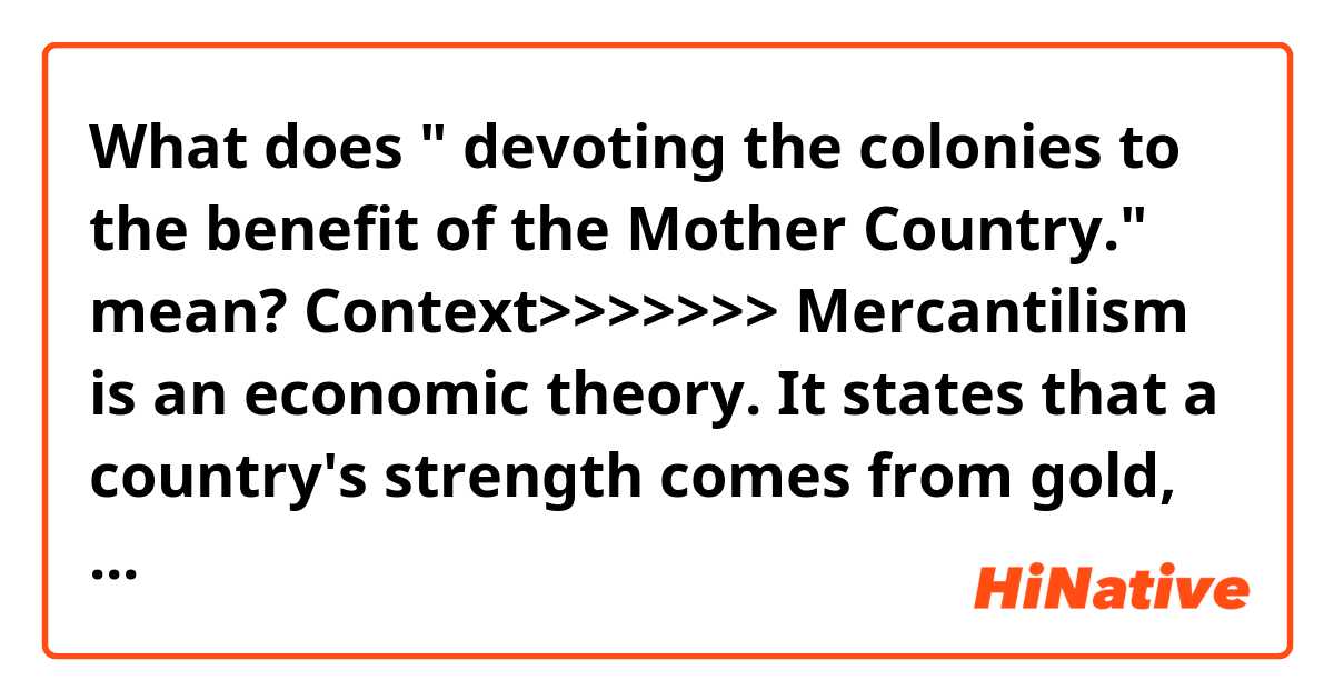 What does 
" devoting the colonies to the benefit of the Mother Country."
mean?

Context>>>>>>>
 Mercantilism is an economic theory. It states that a country's strength comes from gold, selling more than it buys, and devoting the colonies to the benefit of the Mother Country.