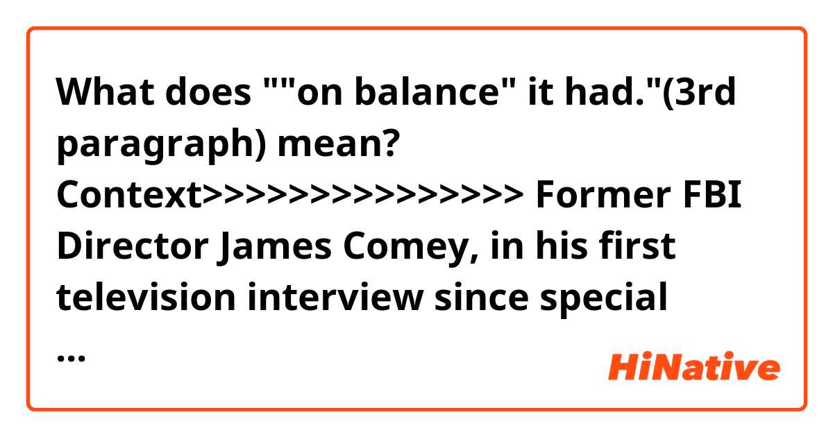 What does ""on balance" it had."(3rd paragraph) mean?

Context>>>>>>>>>>>>>>>
Former FBI Director James Comey, in his first television interview since special counsel Robert Mueller concluded his investigation, said the principal findings of the probe show President Donald Trump's blistering criticism of the FBI were lies and his attempt to destroy the agency had failed.

Comey, in an exclusive interview with NBC News, told "Nightly News" anchor Lester Holt that the release of Attorney General William Barr's summary of Mueller's investigation "establishes, I hope, to all people no matter where they are on the spectrum, that the FBI is not corrupt, not a nest of vipers, of spies, but an honest group of people trying to find out what is true."

Responding to Holt's question about whether the "damage to the reputation of the justice system, FBI in particular, been worth it," Comey replied that "on balance" it had.

"I don't think that we've seen in the history of our country, the president try to burn down an institution of justice because he saw it as a threat," Comey said. "And the lies he told, forget about me, the lies he told about the agents of the FBI, 'storm troopers,' the lies he told about Bob Mueller, were terrible."

"But in the long run, the institutions will be fine, because the American people know them and also know this president, know what he's like," Comey added. "I think the people of the United States are going to see what I know about the FBI: These are people who are not in anyone's tribe, they're trying to find the facts."