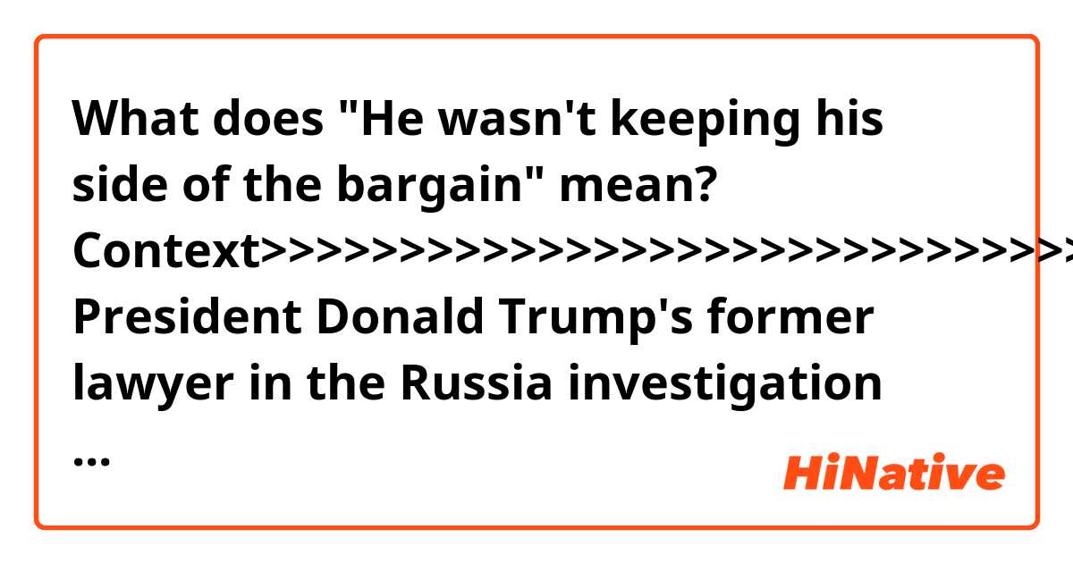 What does "He wasn't keeping his side of the bargain" mean?


Context>>>>>>>>>>>>>>>>>>>>>>>>>>>>>>>>>>>>
President Donald Trump's former lawyer in the Russia investigation says while he initially urged the President to cooperate with special counsel Robert Mueller, he eventually came to believe he had not been dealt with the way he had expected given the cooperation his side had given Mueller.

"He wasn't keeping his side of the bargain," John Dowd told CNN on Saturday.

Dowd defended his attempt to have a good relationship with Mueller at the outset because of what he called the importance of a "trust factor" as a way of "trying to get more done."

"They told us the documents they wanted, we said here they are," he said. "It was total, wide open cooperation."

Dowd originally urged the President to cooperate with Mueller's probe and resist attacking him publicly. He and Trump's other attorneys later advised Trump not to sit down for an interview with the special counsel as he and his colleagues started to make the case that you can't treat the President like anyone else because he's the chief executive. Rudy Giuliani, one of Trump's current attorneys, has also said he does not think the President should sit for an interview.
