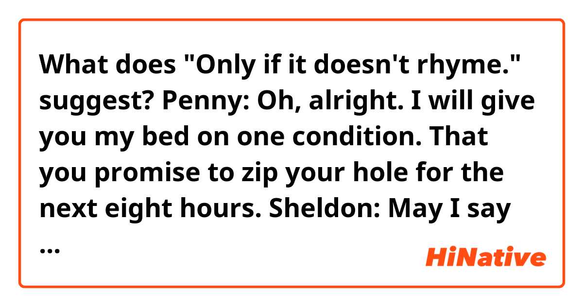 What does "Only if it doesn't rhyme." suggest?

Penny: Oh, alright. I will give you my bed on one condition. That you promise to zip your hole for the next eight hours.
Sheldon: May I say one last thing？　
Penny: Only if it doesn't rhyme.　
Sheldon: Alright. Goodnight.　

