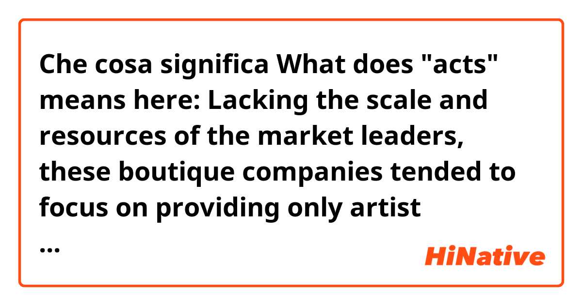 Che cosa significa What does "acts" means here: Lacking the scale and resources of the market leaders, these boutique companies tended to focus on providing only artist management and label services, and to a smaller roster of acts.?