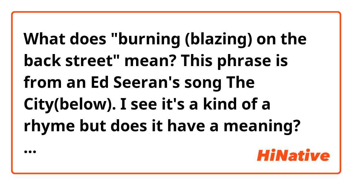 What does "burning (blazing) on the back street" mean? This phrase is from an Ed Seeran's song The City(below). I see it's a kind of a rhyme but does it have a meaning?

"London calls me a stranger, a traveler
This is now my home, my home
Burning on the back street
Stuck here sitting in the back seat
And I’m blazing on the street
What I do isn’t up to you"