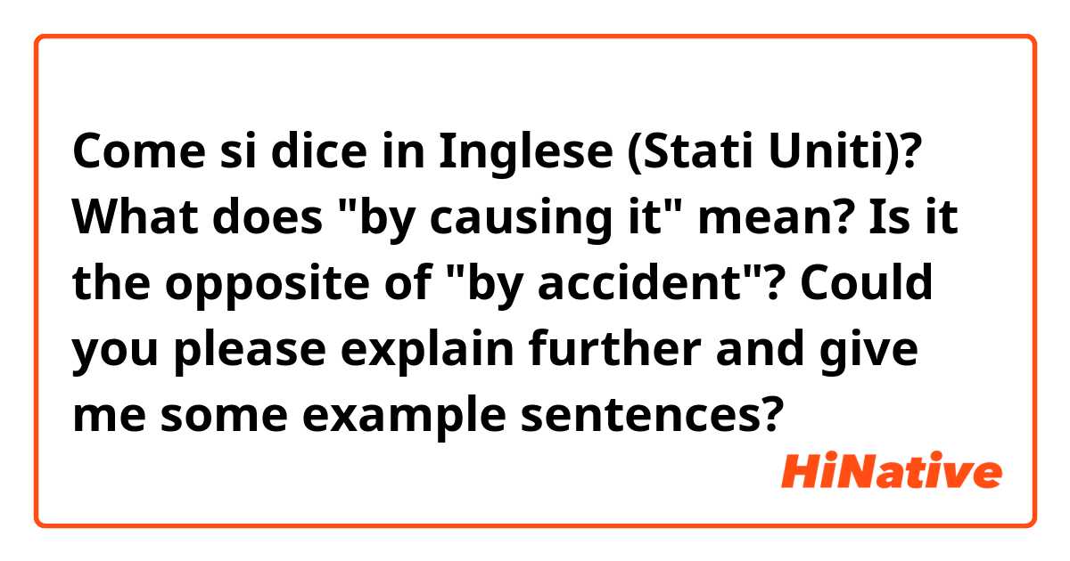 Come si dice in Inglese (Stati Uniti)? What does "by causing it" mean? Is it the opposite of "by accident"? Could you please explain further and give me some example sentences?