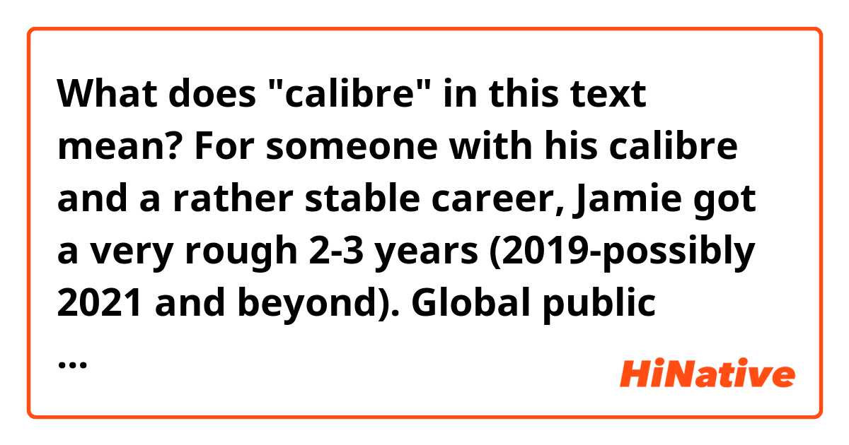 What does "calibre" in this text mean?

For someone with his calibre and a rather stable career, Jamie got a very rough 2-3 years (2019-possibly 2021 and beyond).  Global public shaming, his business closed (well, a lot of business closed too) and experience major loss, that partnership with Shell for a little ca-ching that eroded his public image
Hated by Italian is one, but the whole rice-eater on this planet? Damn that's billion of people
Major prop for Auntie Hersha, she survived this ordeal with grace