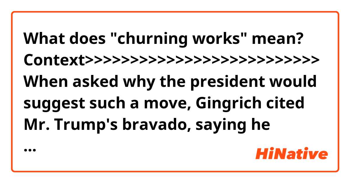 What does "churning works" mean?

Context>>>>>>>>>>>>>>>>>>>>>>>>>>
When asked why the president would suggest such a move, Gingrich cited Mr. Trump's bravado, saying he learned in New York City media that "churning works," later calling him a "storyteller" and an "entertainer."