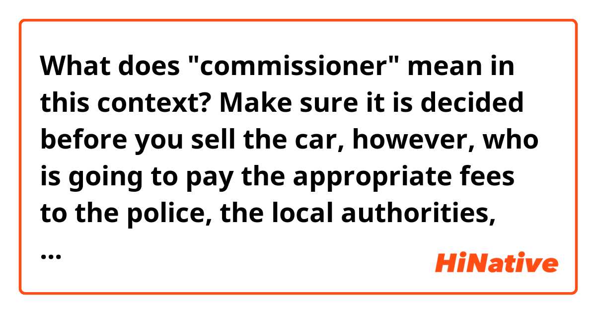 What does "commissioner" mean in this context?

Make sure it is decided before you sell the car, however, who is going to pay the appropriate fees to the police, the local authorities, customs and the commissioner. Generally, the seller only pays the last.