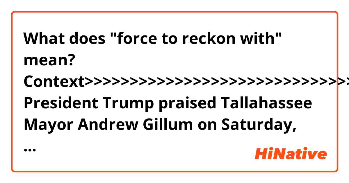What does "force to reckon with" mean?

Context>>>>>>>>>>>>>>>>>>>>>>>>>>>>>>>>
President Trump praised Tallahassee Mayor Andrew Gillum on Saturday, saying the Florida Democrat will be a "force to reckon with" long after the state's gubernatorial race.
