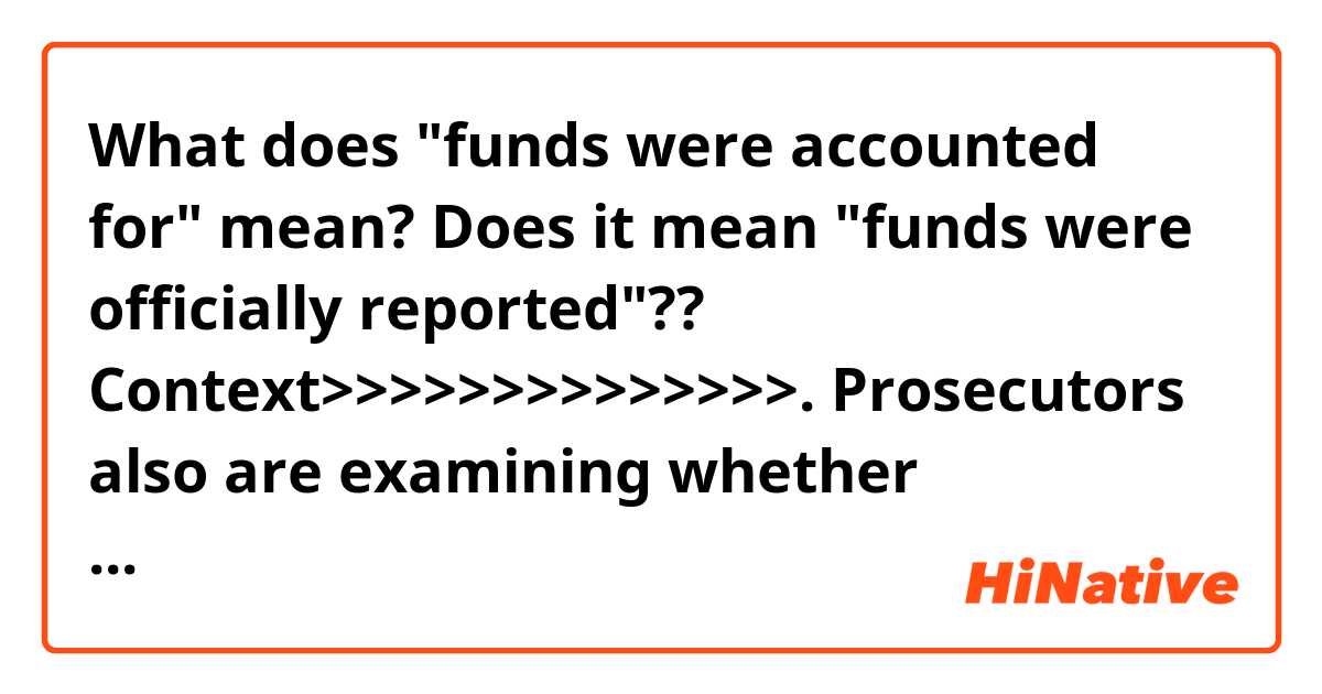 What does "funds were accounted for" mean?
Does it mean "funds were officially reported"??

Context>>>>>>>>>>>>>>.
Prosecutors also are examining whether foreigners unlawfully contributed to the committee. Federal prosecutors in Manhattan issued a subpoena last year seeking a wide range of financial records from the committee, including any "communications regarding or relating to the possibility of donations by foreign nationals."

The inaugural committee has denied wrongdoing and said its funds were fully accounted for.