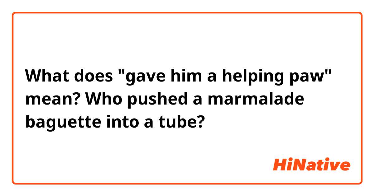 What does "gave him a helping paw" mean?

Who pushed a marmalade baguette into a tube?