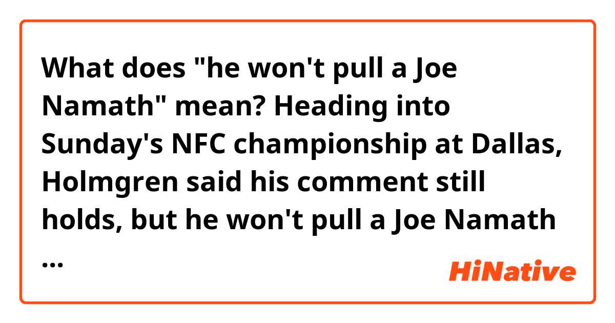 What does "he won't pull a Joe Namath" mean?


Heading into Sunday's NFC championship at Dallas, Holmgren said his comment still holds, but he won't pull a Joe Namath and guarantee anything.