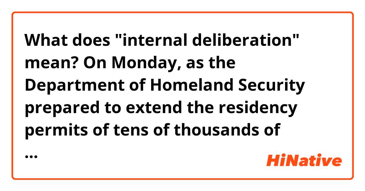 What does "internal deliberation" mean?

On Monday, as the Department of Homeland Security prepared to extend the residency permits of tens of thousands of Honduran immigrants living in the United States, White House Chief of Staff John F. Kelly called Acting Secretary Elaine Duke to pressure her to expel them, according to current and former administration officials.

Duke refused to reverse her decision and was angered by what she felt was a politically driven intrusion by Kelly and Tom Bossert, the White House homeland security adviser, who also called her about the matter, according to officials with knowledge of Monday's events, who spoke on the condition of anonymity to discuss internal deliberations