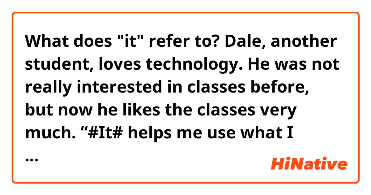 What does "it" refer to?
      Dale, another student, loves technology. He was not really interested in classes before,  but    now he likes the classes very much. “#It# helps me use what I know about technology at school,” Dale said. “Most importantly, I enjoy the classroom. This , of course, will help my studies.”