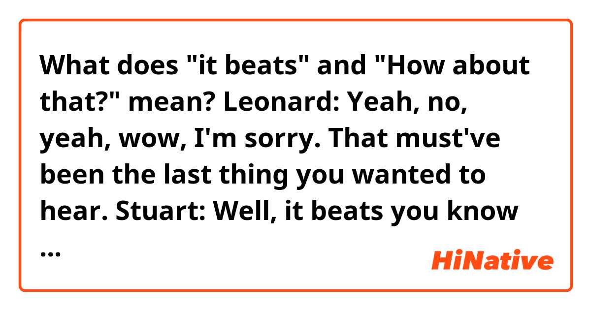 What does "it beats" and "How about that?" mean?

Leonard: Yeah, no, yeah, wow, I'm sorry. That must've been the last thing you wanted to hear.
Stuart: Well, it beats you know I'm a dude, right? Yeah, it was pretty bad.
Leonard: No doubt, no doubt. Okay, well, I'm sorry it didn't work out.
Stuart: Not your fault.
Leonard: Yeah, how about that? See you soon.
