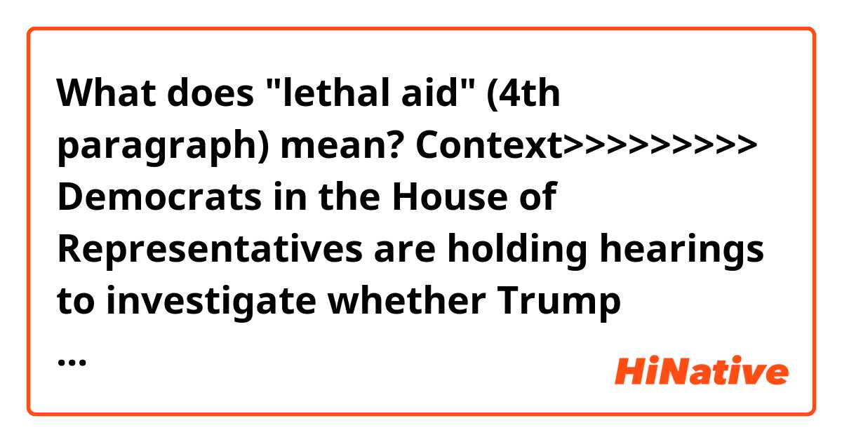 What does "lethal aid" (4th paragraph) mean?

Context>>>>>>>>>
Democrats in the House of Representatives are holding hearings to investigate whether Trump improperly pressured Ukraine to investigate a political rival, former Vice President Joe Biden, and his son Hunter, who sat on the board of a Ukrainian energy company. The House could vote on impeachment later this year, which would trigger a trial in the Republican-controlled Senate, where a conviction and ouster seem unlikely.

The confirmation of a quid pro quo, or favor for a favor, would bolster Democrats' arguments that Trump misused his office.

In a written statement, Mulvaney later accused the media of misconstruing his comments. But his remarks at the White House, made while the president was traveling in Texas, tied action on the DNC server to the decision about the aid.

"Did he also mention to me ... the corruption related to the DNC server? Absolutely. No question about that. But that's it. And that's why we held up the money," Mulvaney told reporters in the White House briefing room after saying Trump had also been concerned that European nations were not providing lethal aide to Ukraine.

Later in the day, in an effort at damage control, Mulvaney said the withholding of aid was related strictly to Trump's concerns about corruption and the fact that other nations were not providing financial support to the country.

"Let me be clear, there was absolutely no quid pro quo between Ukrainian military aid and any investigation into the 2016 election. The president never told me to withhold any money until the Ukrainians did anything related to the server," he said in the written statement released by the White House.