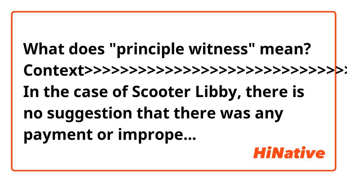 What does "principle witness" mean?

Context>>>>>>>>>>>>>>>>>>>>>>>>>>>>>>>>>>>>>>>>>>>>>>>>>>>>>>>>>

In the case of Scooter Libby, there is no suggestion that there was any payment or improper inducement to win a pardon. Rather, the allegation by critics is that the pardon was granted to send a message to Trump’s associates – including his besieged personal lawyer in New York, Michael Cohen – not to cooperate with federal prosecutors.

The White House denies sending any implied message to targets of investigations. “Pardoning Libby was the right thing to do after the principle witness recanted her testimony,” White House Press Secretary Sarah Sanders told members of the media.

But Ms. Sanders has refused to rule out a possible future pardon for Mr. Cohen. “It is hard to close the door on something that hasn’t taken place,” she said Monday. “I don’t like to discuss or comment on hypothetical situations that may or may not ever happen.”