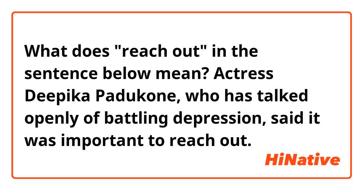 What does "reach out" in the sentence below mean?

Actress Deepika Padukone, who has talked openly of battling depression, said it was important to reach out.
