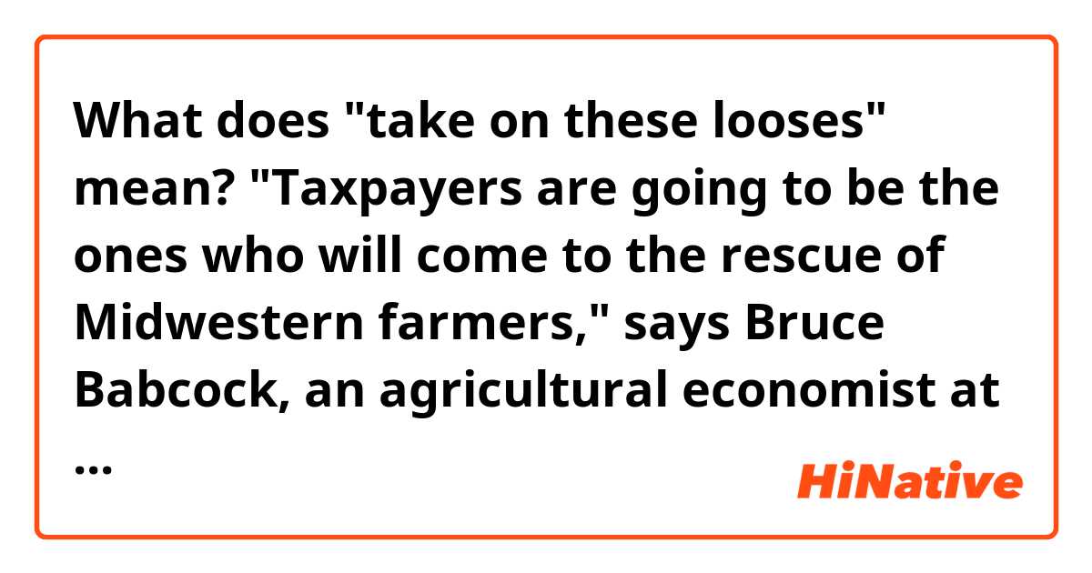 What does "take on these looses" mean? 
"Taxpayers are going to be the ones who will come to the rescue of Midwestern farmers," says Bruce Babcock, an agricultural economist at Iowa State University. "Crop-insurance companies are not going to be able to take on these looses." 