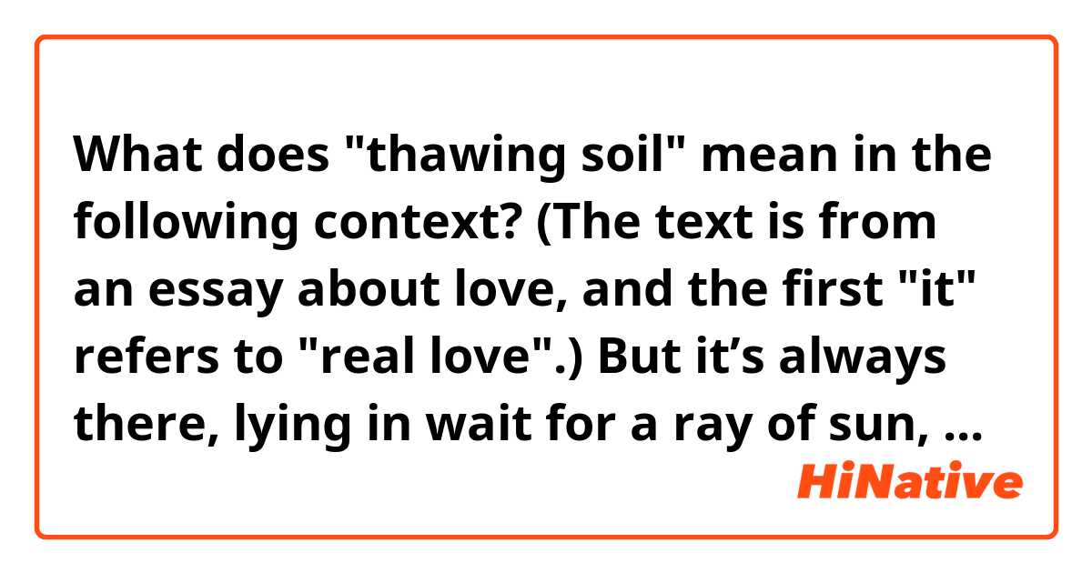 What does "thawing soil" mean in the following context?  (The text is from an essay about love, and the first "it" refers to "real love".)

But it’s always there, lying in wait for a ray of sun, pushing through thawing soil, insisting upon its rightful existence in our hearts and on earth.
