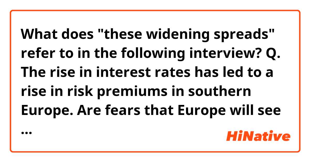 What does "these widening spreads" refer to in the following interview?

Q. The rise in interest rates has led to a rise in risk premiums in southern Europe. Are fears that Europe will see a repeat of the 2010 European debt crisis justified?

A. I don’t see that. The actual burden of debt service in Spain is not high. Spain should not be distrusted by the markets. Maybe the markets are fearing another liquidity crisis. The last one, Mario Draghi ended with three words: ‘whatever it takes.’ Maybe they’re afraid that this time the ECB won’t say those words again. But in a peculiar way, these widening spreads are more of a political crisis than they are about economics. They’re a question about the willingness of Europe to take the necessary steps to maintain the stability of the euro.