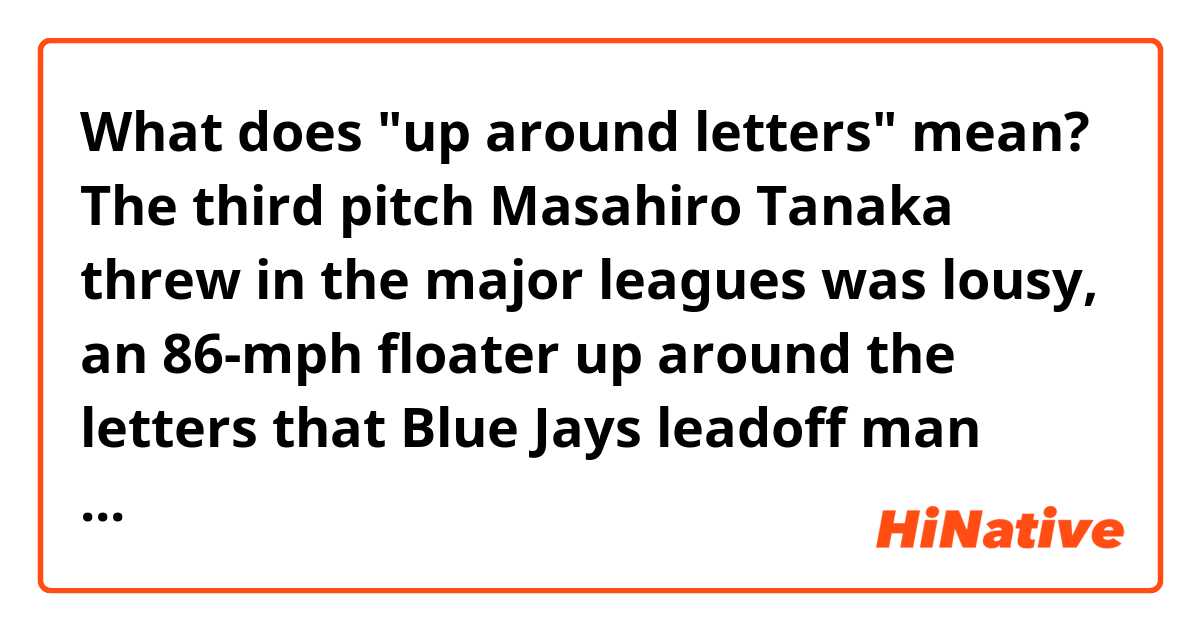 What does "up around letters" mean?


The third pitch Masahiro Tanaka threw in the major leagues was lousy, an 86-mph floater up around the letters that Blue Jays leadoff man Melky Cabrera deposited over the Roger Centre’s right-field fence for a home run.