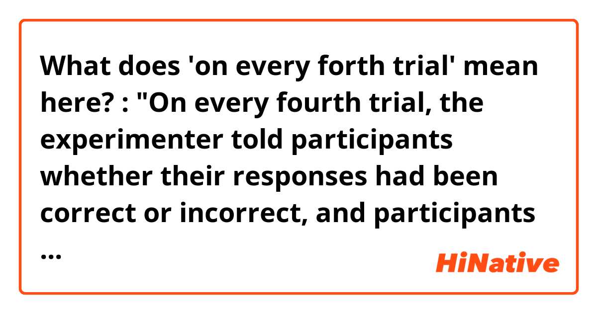 What does 'on every forth trial' mean here? :

"On every fourth trial, the experimenter told participants whether their responses had been correct or incorrect, and participants could use this feedback to generate their hypotheses."

