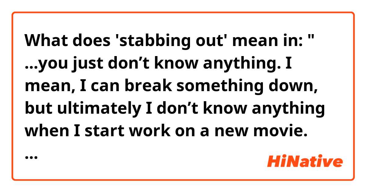 What does 'stabbing out' mean in:
" ...you just don’t know anything. I mean, I can break something down, but ultimately I don’t know anything when I start work on a new movie. You start stabbing out, and you make a mistake, and it’s not right, and then you try again..." ? 