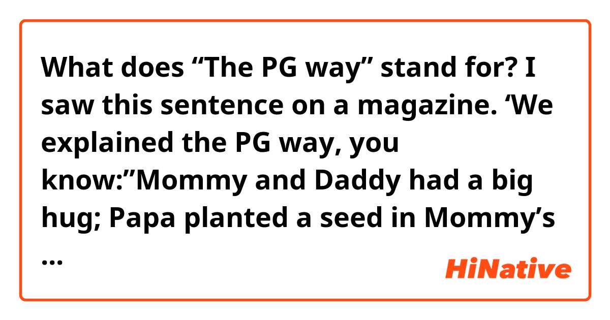 What does “The PG way” stand for?

I saw this sentence on a magazine.
‘We explained the PG way, you know:”Mommy and Daddy had a big hug; Papa planted a seed in Mommy’s tummy”’