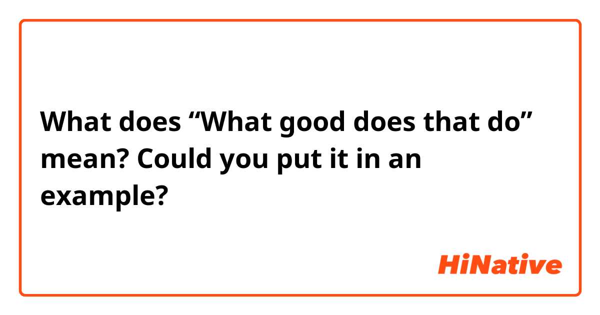 What does “What good does that do” mean? Could you put it in an example?