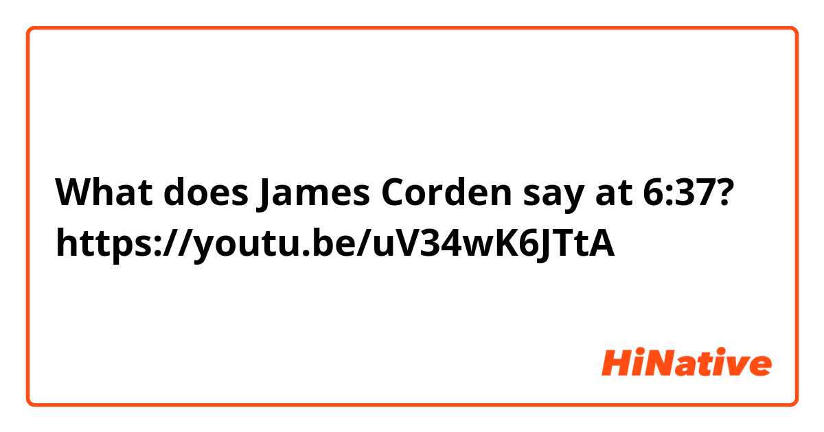 What does James Corden say at 6:37?
https://youtu.be/uV34wK6JTtA