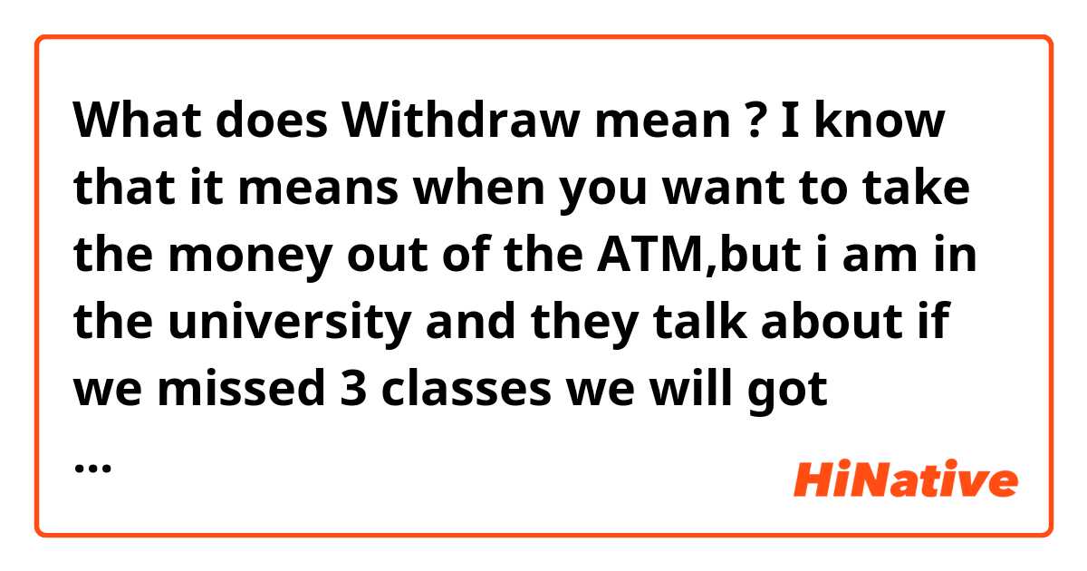 What does Withdraw mean ? 
I know that it means when you want to take the money out of the ATM,but i am in the university and they talk about if we missed 3 classes we will got withdraw or something... and I don't understand this. Can someone clarify me this? 
Thank you so much 😊 