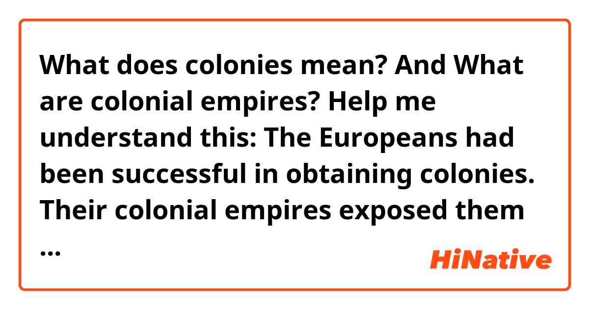 What does colonies mean? And What are colonial empires? Help me understand this:

The Europeans had been successful in obtaining colonies. Their colonial empires exposed them to radically different cultures
