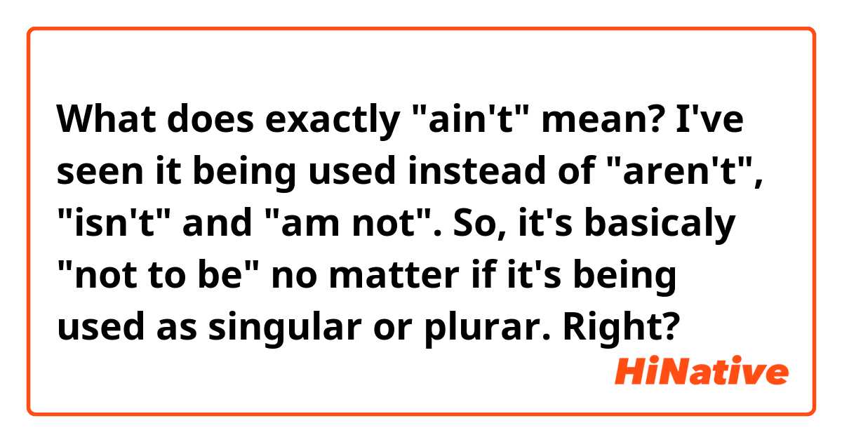 What does exactly "ain't" mean?
I've seen it being used instead of "aren't", "isn't" and "am not".

So, it's basicaly "not to be" no matter if it's being used as singular or plurar. Right?