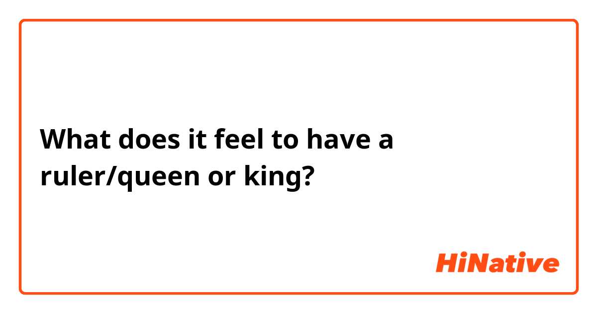 What does it feel to have a ruler/queen or king?