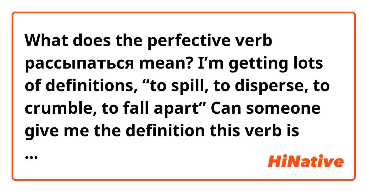 What does the perfective verb рассыпаться mean? 

I’m getting lots of definitions, “to spill, to disperse, to crumble, to fall apart”

Can someone give me the definition this verb is mostly used for? And some example sentences would be great too. Thanks! 