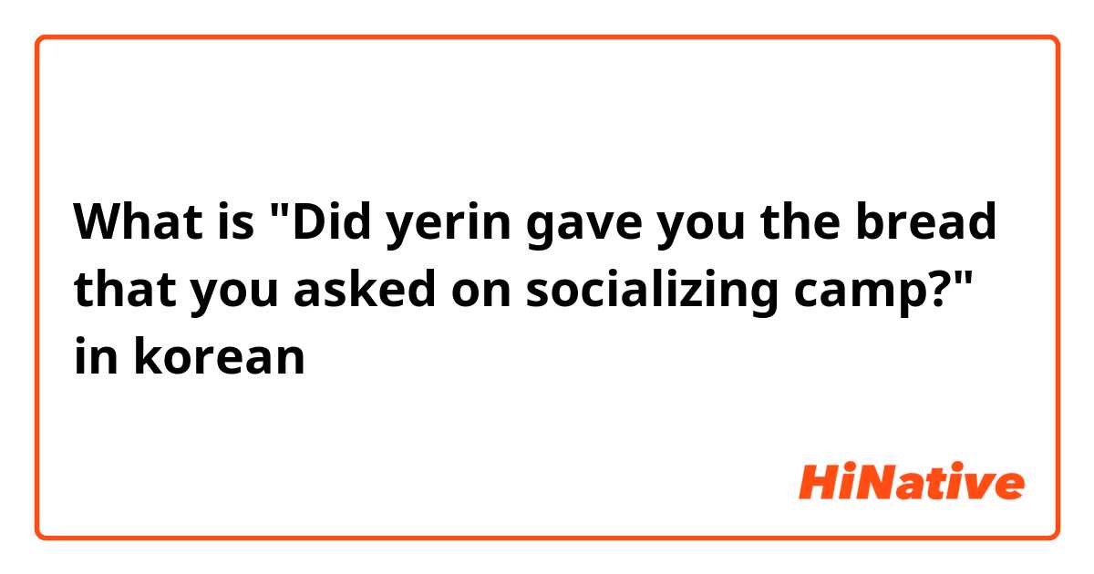 What is "Did yerin gave you the bread that you asked on socializing camp?" in korean