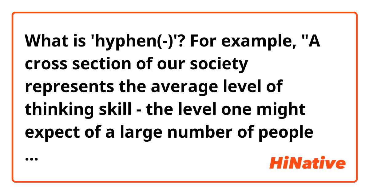 What is 'hyphen(-)'?

For example, "A cross section of our society represents the average level of thinking skill - the level one might expect of a large number of people who have never thought very much about thinking."