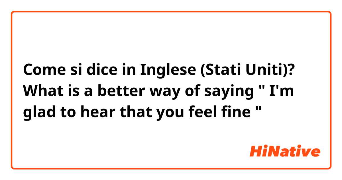 Come si dice in Inglese (Stati Uniti)? What is a better way of saying " I'm glad to hear that you feel fine "